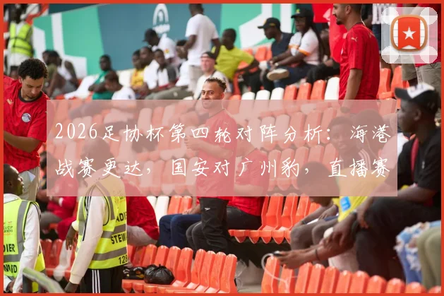2026足协杯第四轮对阵分析：海港战赛更达，国安对广州豹，直播赛程与看点全解析