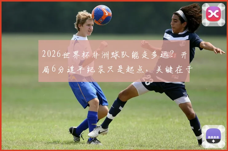 2026世界杯非洲球队能走多远？开局6分追平纪录只是起点，关键在于后续突破