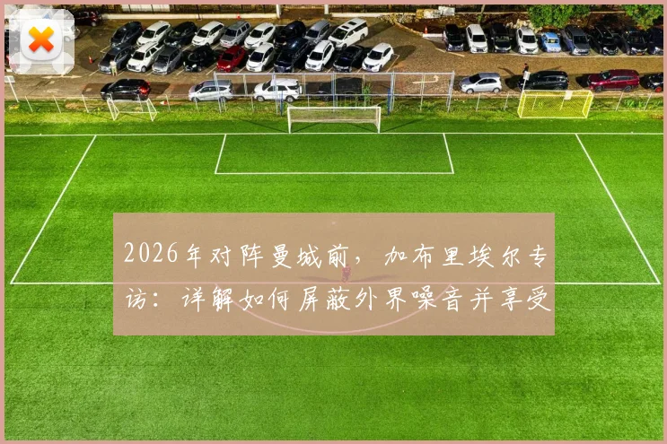 2026年对阵曼城前,加布里埃尔专访:详解如何屏蔽外界噪音并享受顶级对决压力