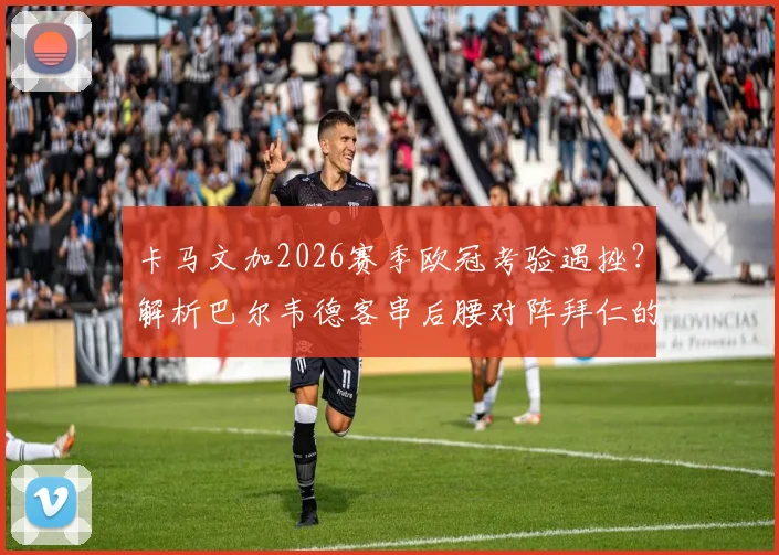 卡马文加2026赛季欧冠考验遇挫？解析巴尔韦德客串后腰对阵拜仁的战术选择与皇马中场变阵