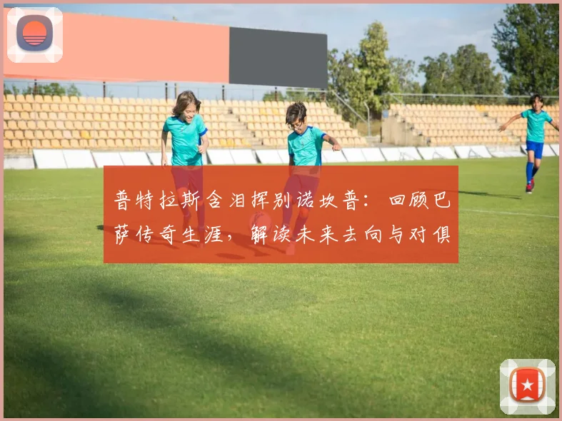 普特拉斯含泪挥别诺坎普:回顾巴萨传奇生涯,解读未来去向与对俱乐部的深情告白