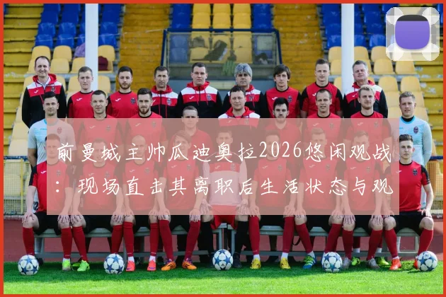 前曼城主帅瓜迪奥拉2026悠闲观战：现场直击其离职后生活状态与观赛详情