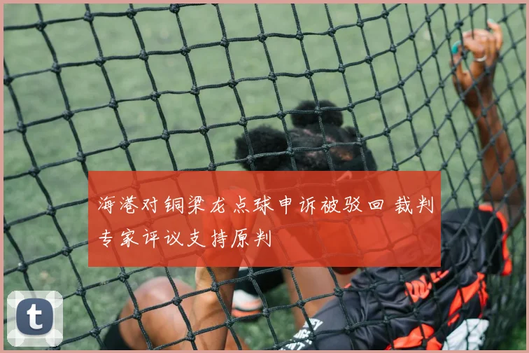海港对铜梁龙点球申诉被驳回 裁判专家评议支持原判