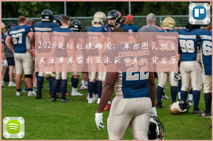 2026足坛社媒趣闻：库尔图瓦坦言关注库库雷利亚未获回关，背后原因与两人关系解读
