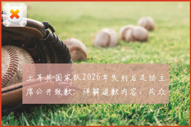 土耳其国家队2026年失利后足协主席公开致歉：详解道歉内容、民众反应与未来改革方向