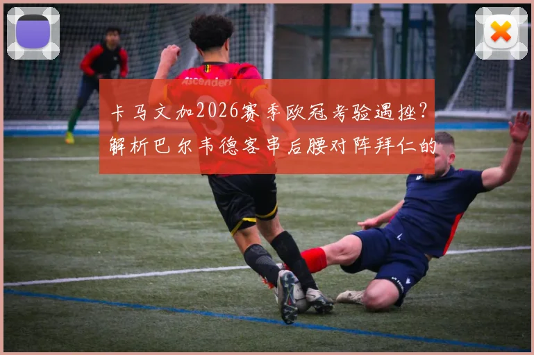 卡马文加2026赛季欧冠考验遇挫？解析巴尔韦德客串后腰对阵拜仁的战术选择与皇马中场变阵