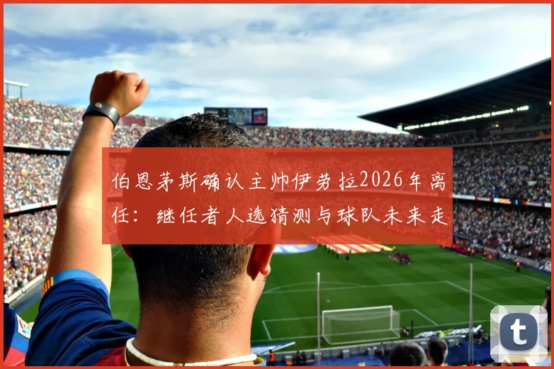 伯恩茅斯确认主帅伊劳拉2026年离任：继任者人选猜测与球队未来走向分析