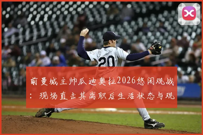 前曼城主帅瓜迪奥拉2026悠闲观战:现场直击其离职后生活状态与观赛详情