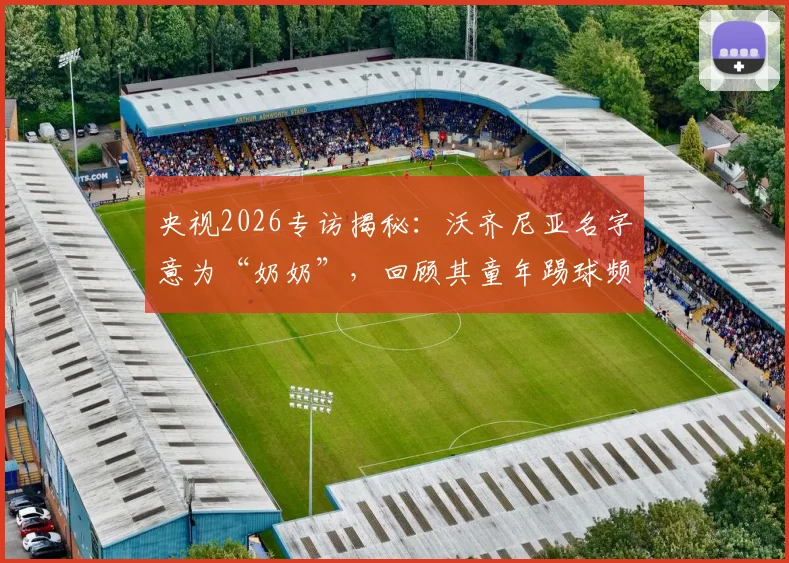 央视2026专访揭秘:沃齐尼亚名字意为“奶奶”,回顾其童年踢球频繁受伤却坚持的成长之路