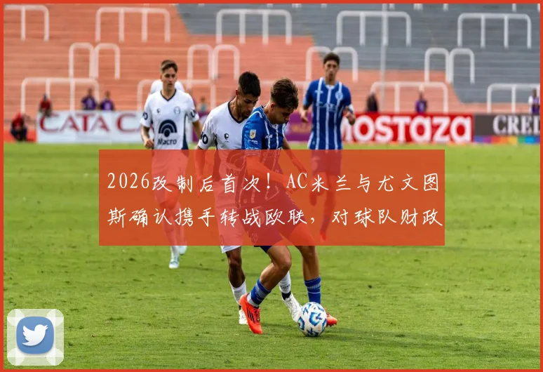 2026改制后首次！AC米兰与尤文图斯确认携手转战欧联，对球队财政及未来引援影响分析