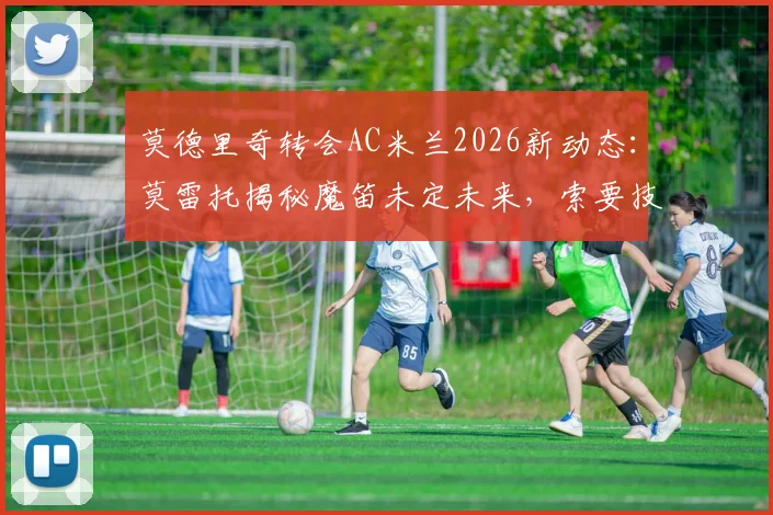 莫德里奇转会AC米兰2026新动态：莫雷托揭秘魔笛未定未来，索要技术层面保障成关键