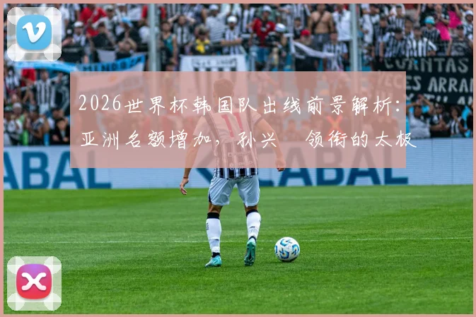 2026世界杯韩国队出线前景解析：亚洲名额增加，孙兴慜领衔的太极虎能否稳稳晋级？