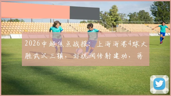 2026中超焦点战报:上海海港4球大胜武汉三镇,刘祝润传射建功,蒋光太头球破门原因解析