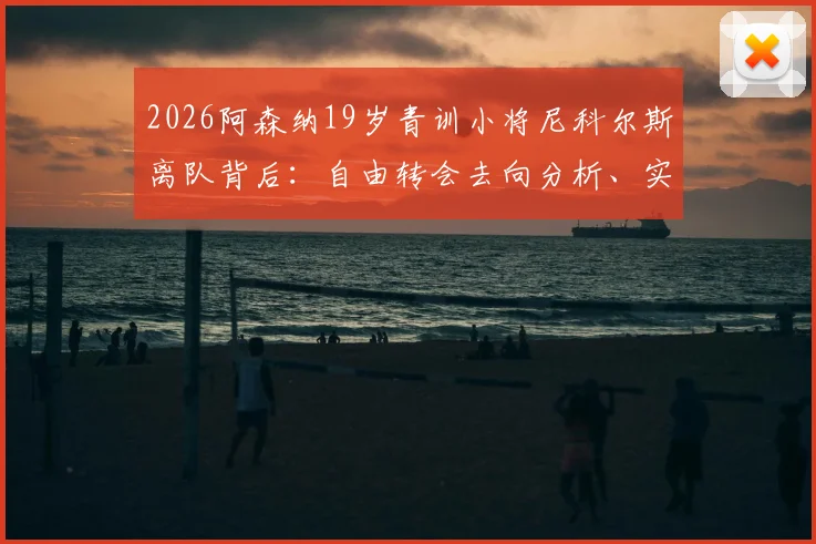 2026阿森纳19岁青训小将尼科尔斯离队背后：自由转会去向分析、实力评估及对枪手青训影响解读