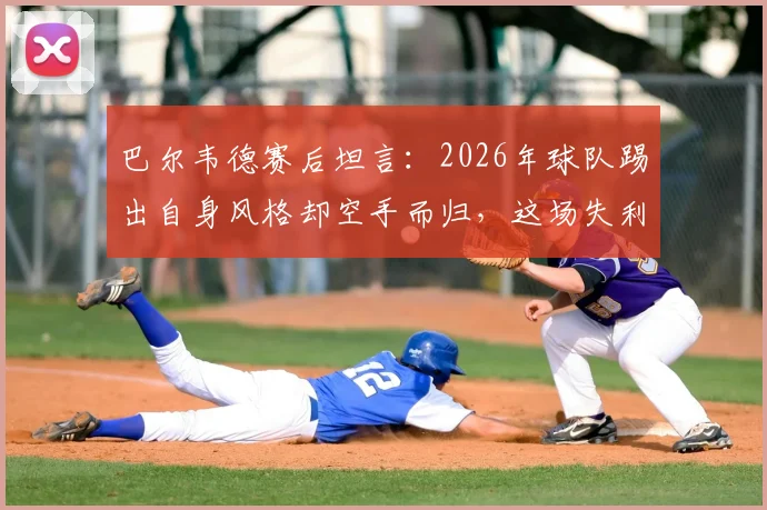 巴尔韦德赛后坦言：2026年球队踢出自身风格却空手而归，这场失利为何如此遗憾？