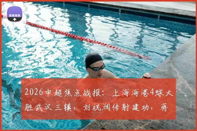 2026中超焦点战报：上海海港4球大胜武汉三镇，刘祝润传射建功，蒋光太头球破门原因解析