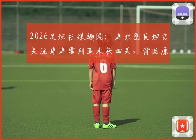 2026足坛社媒趣闻：库尔图瓦坦言关注库库雷利亚未获回关，背后原因与两人关系解读