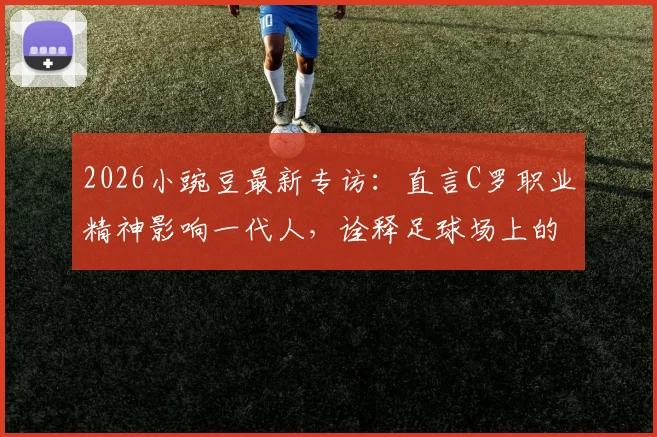 2026小豌豆最新专访：直言C罗职业精神影响一代人，诠释足球场上的不设限人生