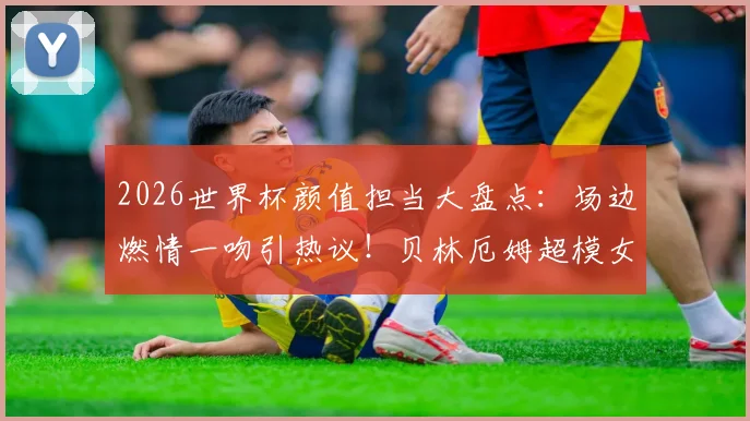 2026世界杯颜值担当大盘点：场边燃情一吻引热议！贝林厄姆超模女友阿什琳·哈里森领衔
