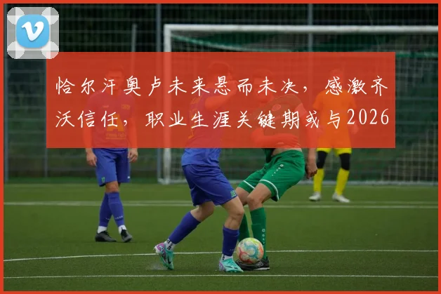 恰尔汗奥卢未来悬而未决，感激齐沃信任，职业生涯关键期或与2026世界杯挂钩