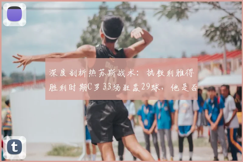 深度剖析热苏斯战术:执教利雅得胜利时期C罗33场狂轰29球,他是否真是最懂CR7的教练?