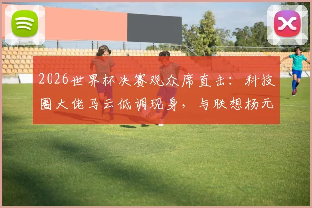 2026世界杯决赛观众席直击：科技圈大佬马云低调现身，与联想杨元庆同框闲谈引关注
