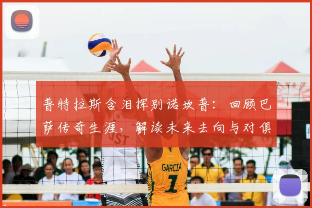 普特拉斯含泪挥别诺坎普：回顾巴萨传奇生涯，解读未来去向与对俱乐部的深情告白