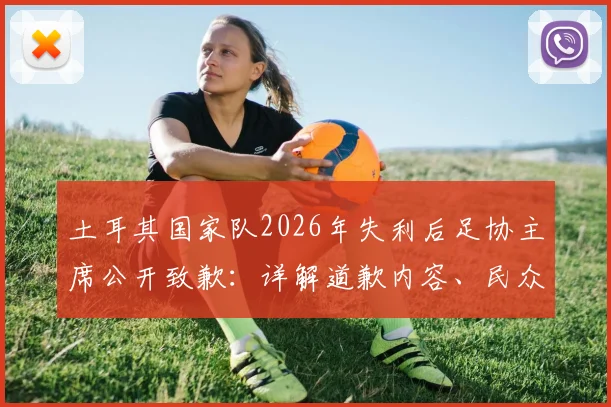 土耳其国家队2026年失利后足协主席公开致歉：详解道歉内容、民众反应与未来改革方向