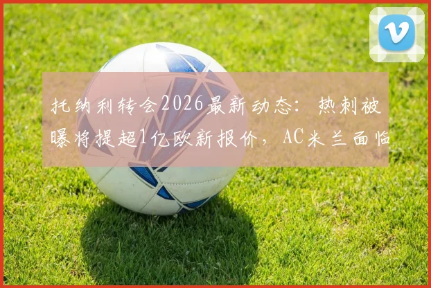 托纳利转会2026最新动态：热刺被曝将提超1亿欧新报价，AC米兰面临艰难抉择