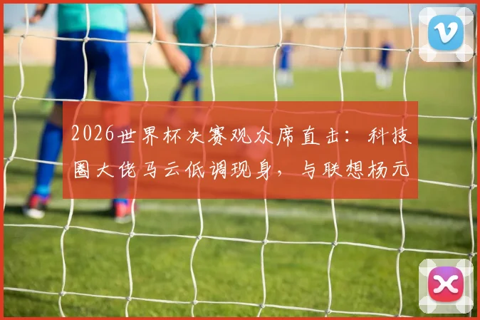 2026世界杯决赛观众席直击：科技圈大佬马云低调现身，与联想杨元庆同框闲谈引关注