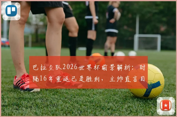 巴拉圭队2026世界杯前景解析:时隔16年重返已是胜利,主帅直言目标走得更远