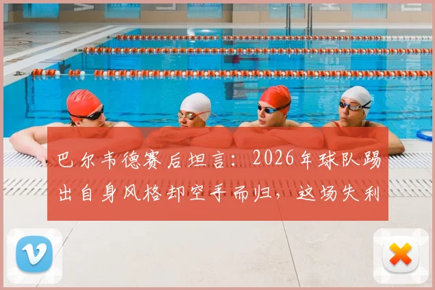 巴尔韦德赛后坦言：2026年球队踢出自身风格却空手而归，这场失利为何如此遗憾？