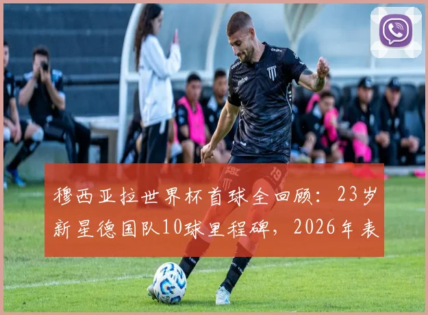 穆西亚拉世界杯首球全回顾：23岁新星德国队10球里程碑，2026年表现前瞻