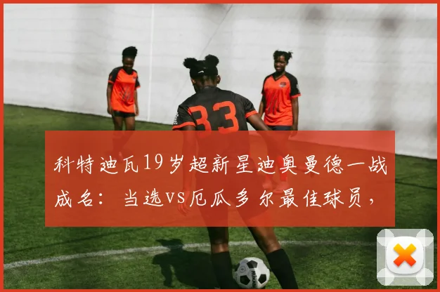 科特迪瓦19岁超新星迪奥曼德一战成名：当选vs厄瓜多尔最佳球员，最新身价与未来豪门去向解析