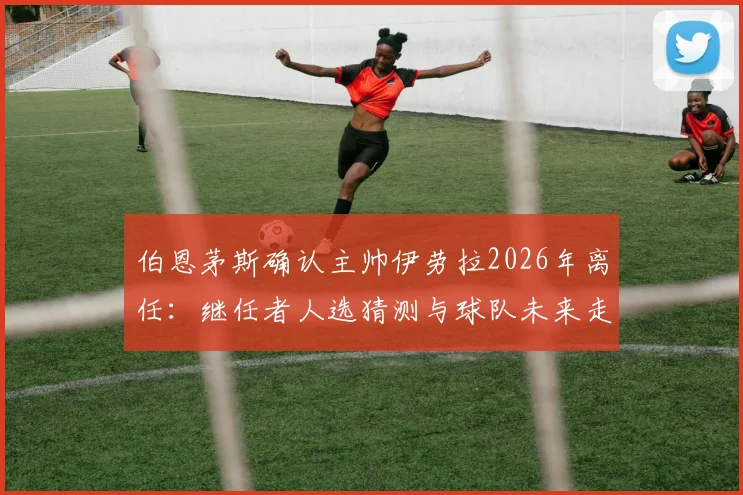 伯恩茅斯确认主帅伊劳拉2026年离任:继任者人选猜测与球队未来走向分析