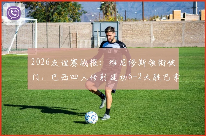 2026友谊赛战报：维尼修斯领衔破门，巴西四人传射建功6-2大胜巴拿马，附全场集锦与球员评分