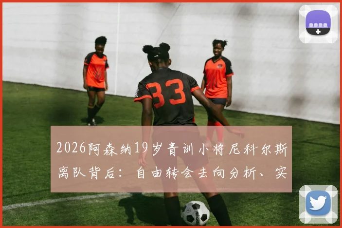 2026阿森纳19岁青训小将尼科尔斯离队背后:自由转会去向分析、实力评估及对枪手青训影响解读