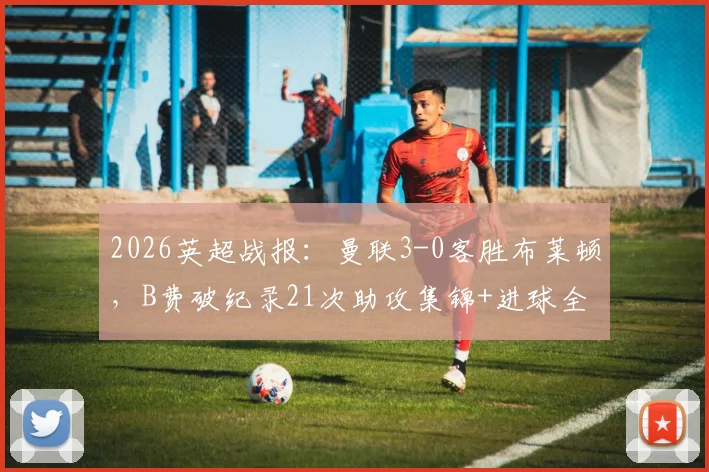 2026英超战报：曼联3-0客胜布莱顿，B费破纪录21次助攻集锦+进球全解析