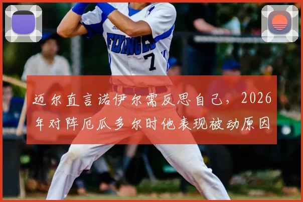 迈尔直言诺伊尔需反思自己，2026年对阵厄瓜多尔时他表现被动原因何在？
