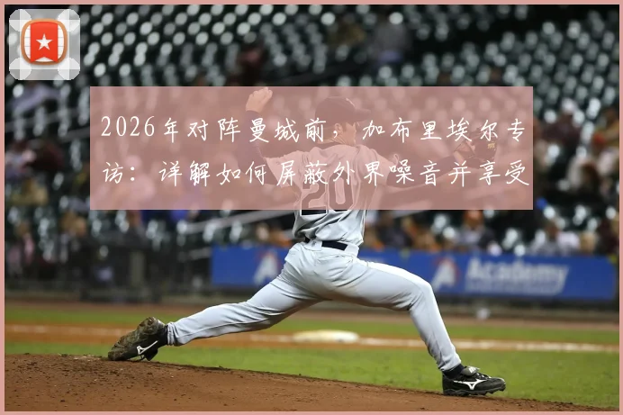 2026年对阵曼城前，加布里埃尔专访：详解如何屏蔽外界噪音并享受顶级对决压力