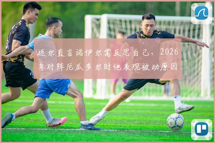 迈尔直言诺伊尔需反思自己，2026年对阵厄瓜多尔时他表现被动原因何在？